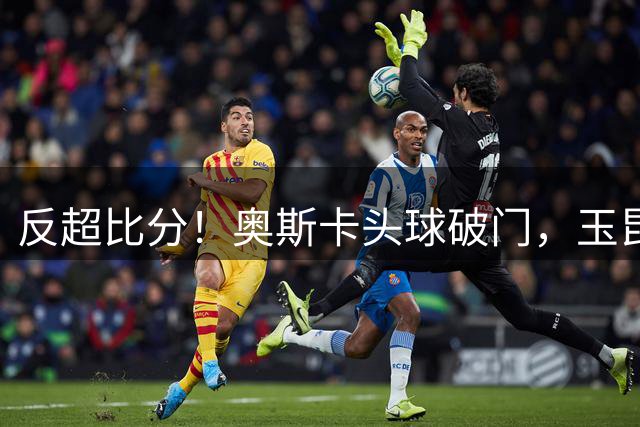 反超比分！奥斯卡头球破门，玉昆2-1英博